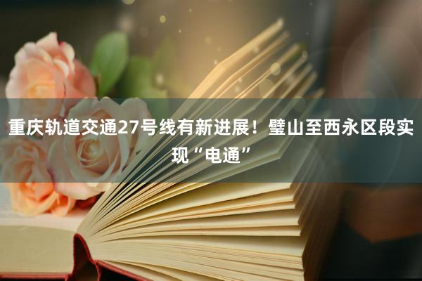 重庆轨道交通27号线有新进展！璧山至西永区段实现“电通”