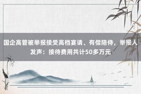 国企高管被举报接受高档宴请、有偿陪侍,举报人发声:接待费用共计50多万元