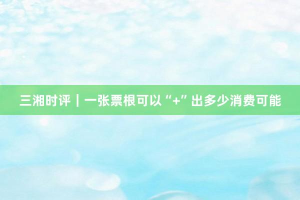 三湘时评｜一张票根可以“+”出多少消费可能