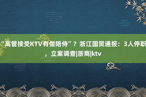 “高管接受KTV有偿陪侍”？浙江国贸通报：3人停职，立案调查|浙商|ktv