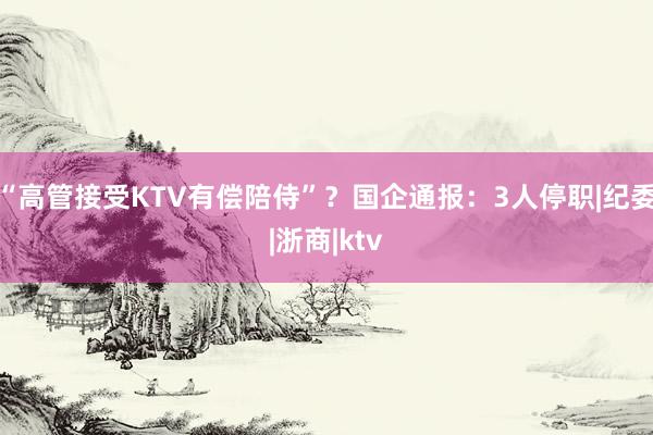 “高管接受KTV有偿陪侍”？国企通报：3人停职|纪委|浙商|ktv