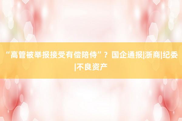 “高管被举报接受有偿陪侍”？国企通报|浙商|纪委|不良资产