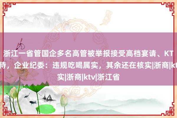 浙江一省管国企多名高管被举报接受高档宴请、KTV有偿陪侍，企业纪委：违规吃喝属实，其余还在核实|浙商|ktv|浙江省