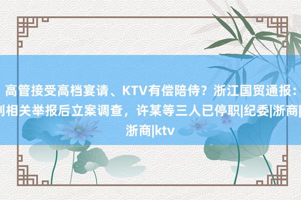 高管接受高档宴请、KTV有偿陪侍？浙江国贸通报：接到相关举报后立案调查，许某等三人已停职|纪委|浙商|ktv