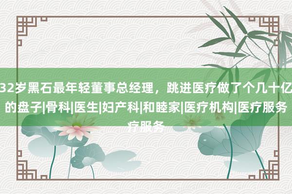 32岁黑石最年轻董事总经理，跳进医疗做了个几十亿的盘子|骨科|医生|妇产科|和睦家|医疗机构|医疗服务