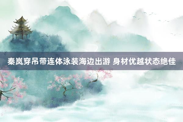 秦岚穿吊带连体泳装海边出游 身材优越状态绝佳