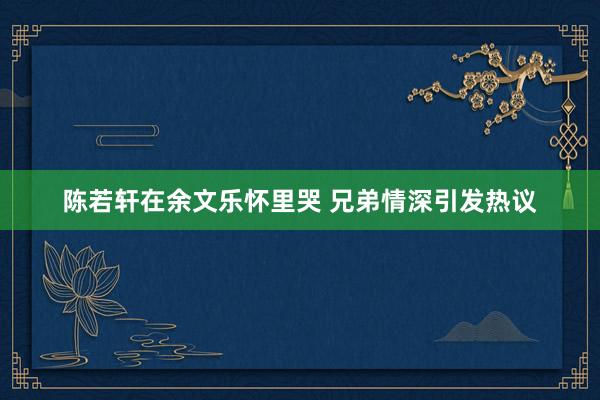 陈若轩在余文乐怀里哭 兄弟情深引发热议
