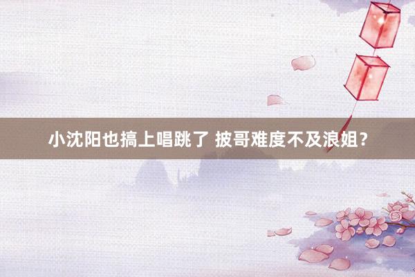 小沈阳也搞上唱跳了 披哥难度不及浪姐？