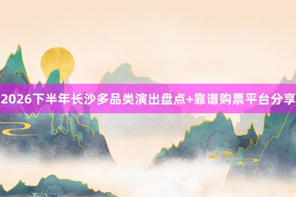 2026下半年长沙多品类演出盘点+靠谱购票平台分享