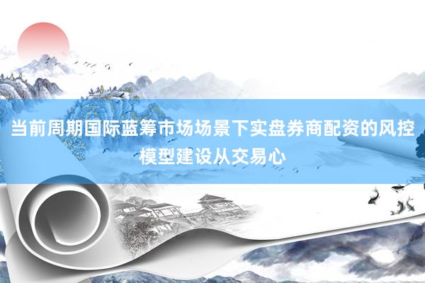 当前周期国际蓝筹市场场景下实盘券商配资的风控模型建设从交易心