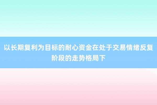 以长期复利为目标的耐心资金在处于交易情绪反复阶段的走势格局下