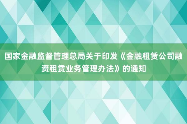 国家金融监督管理总局关于印发《金融租赁公司融资租赁业务管理办法》的通知