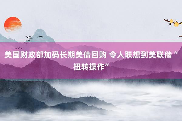 美国财政部加码长期美债回购 令人联想到美联储“扭转操作”