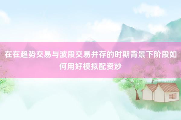 在在趋势交易与波段交易并存的时期背景下阶段如何用好模拟配资炒
