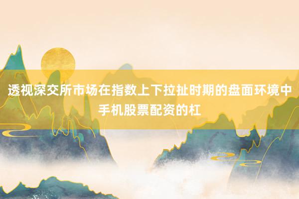 透视深交所市场在指数上下拉扯时期的盘面环境中手机股票配资的杠