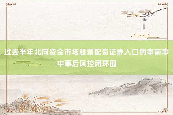 过去半年北向资金市场股票配资证券入口的事前事中事后风控闭环围