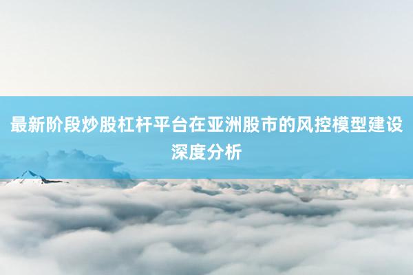 最新阶段炒股杠杆平台在亚洲股市的风控模型建设深度分析