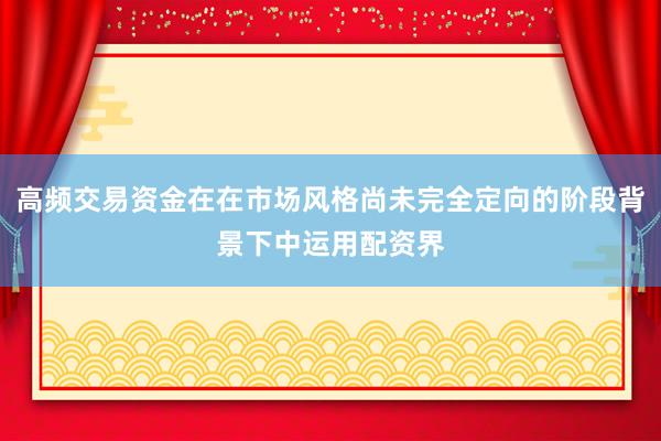 高频交易资金在在市场风格尚未完全定向的阶段背景下中运用配资界