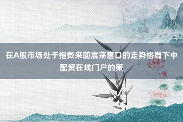 在A股市场处于指数来回震荡窗口的走势格局下中配资在线门户的策