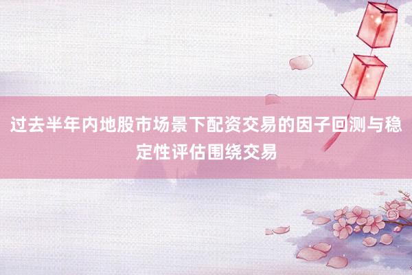 过去半年内地股市场景下配资交易的因子回测与稳定性评估围绕交易