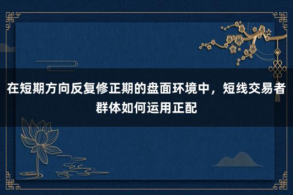在短期方向反复修正期的盘面环境中，短线交易者群体如何运用正配