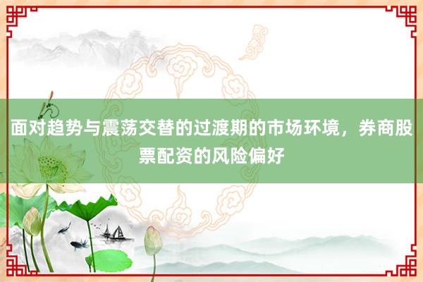 面对趋势与震荡交替的过渡期的市场环境，券商股票配资的风险偏好
