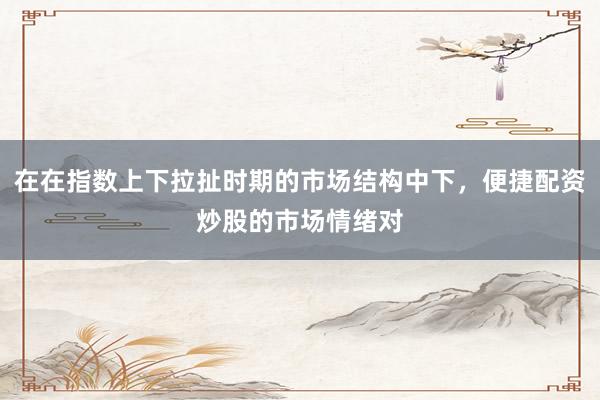 在在指数上下拉扯时期的市场结构中下,便捷配资炒股的市场情绪对