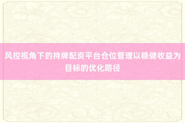 风控视角下的持牌配资平台仓位管理以稳健收益为目标的优化路径