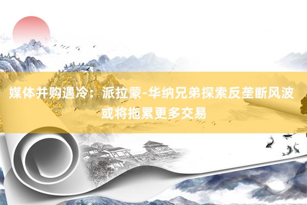 媒体并购遇冷：派拉蒙‑华纳兄弟探索反垄断风波 或将拖累更多交易