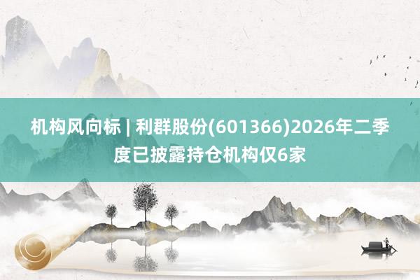 机构风向标 | 利群股份(601366)2026年二季度已披露持仓机构仅6家