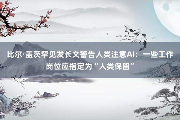 比尔·盖茨罕见发长文警告人类注意AI：一些工作岗位应指定为“人类保留”