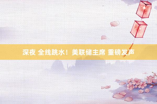 深夜 全线跳水！美联储主席 重磅发声