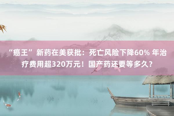 “癌王” 新药在美获批：死亡风险下降60% 年治疗费用超320万元！国产药还要等多久？