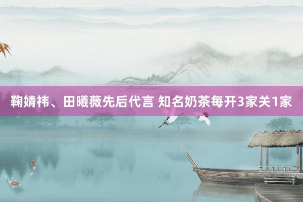 鞠婧祎、田曦薇先后代言 知名奶茶每开3家关1家