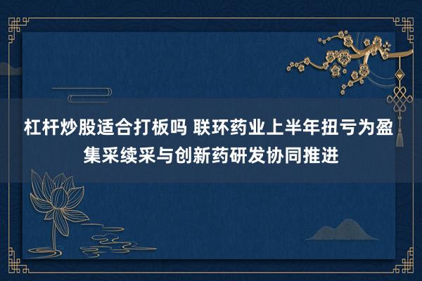 杠杆炒股适合打板吗 联环药业上半年扭亏为盈 集采续采与创新药研发协同推进