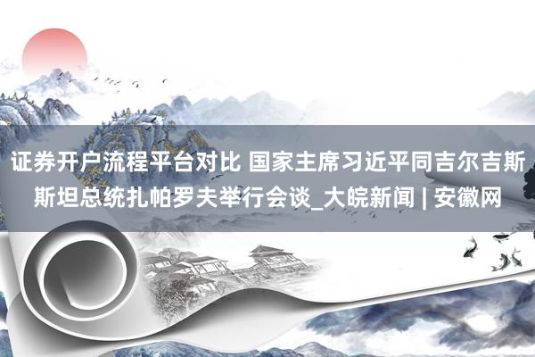 证券开户流程平台对比 国家主席习近平同吉尔吉斯斯坦总统扎帕罗夫举行会谈_大皖新闻 | 安徽网
