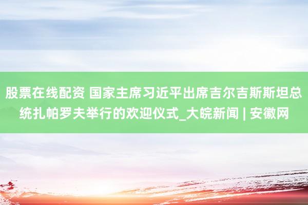 股票在线配资 国家主席习近平出席吉尔吉斯斯坦总统扎帕罗夫举行的欢迎仪式_大皖新闻 | 安徽网