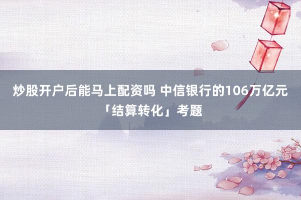 炒股开户后能马上配资吗 中信银行的106万亿元「结算转化」考题