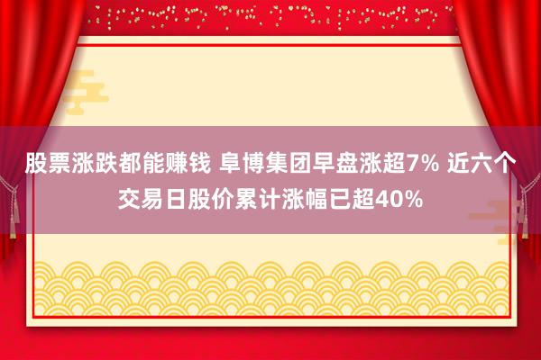 股票涨跌都能赚钱 阜博集团早盘涨超7% 近六个交易日股价累计涨幅已超40%