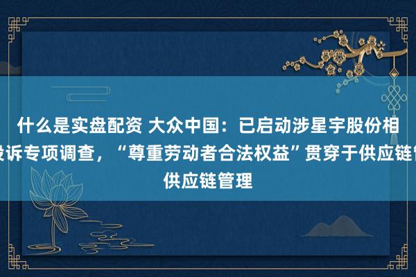什么是实盘配资 大众中国：已启动涉星宇股份相关投诉专项调查，“尊重劳动者合法权益”贯穿于供应链管理