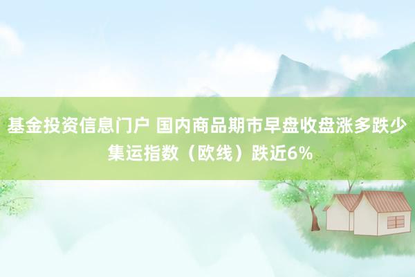 基金投资信息门户 国内商品期市早盘收盘涨多跌少 集运指数（欧线）跌近6%