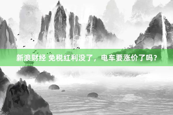 新浪财经 免税红利没了，电车要涨价了吗？