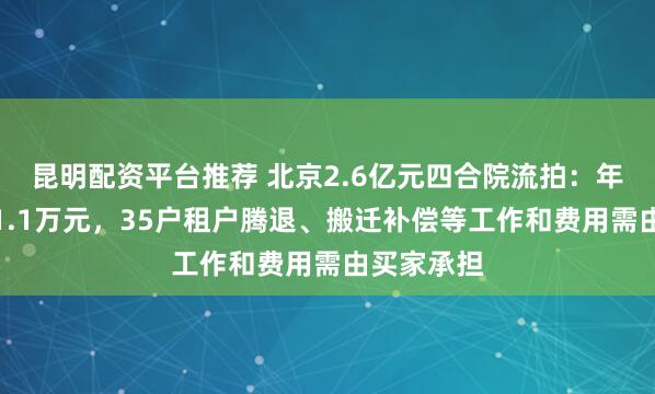昆明配资平台推荐 北京2.6亿元四合院流拍：年租金仅约1.1万元，35户租户腾退、搬迁补偿等工作和费用需由买家承担