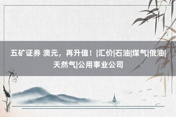五矿证券 澳元，再升值！|汇价|石油|煤气|俄油|天然气|公用事业公司