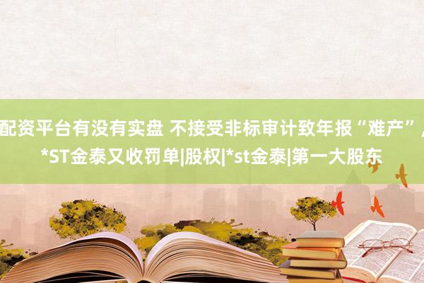 配资平台有没有实盘 不接受非标审计致年报“难产”，*ST金泰又收罚单|股权|*st金泰|第一大股东