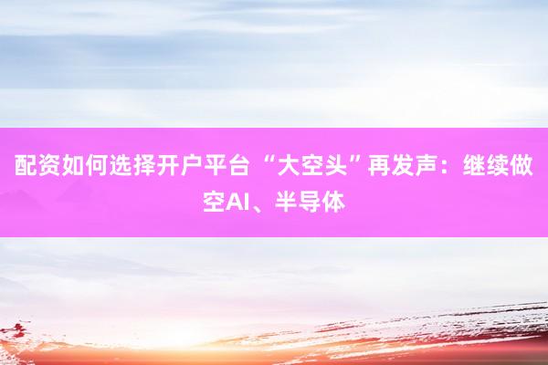 配资如何选择开户平台 “大空头”再发声：继续做空AI、半导体