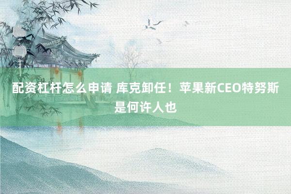 配资杠杆怎么申请 库克卸任！苹果新CEO特努斯是何许人也