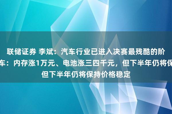 联储证券 李斌：汽车行业已进入决赛最残酷的阶段！蔚来单车：内存涨1万元、电池涨三四千元，但下半年仍将保持价格稳定