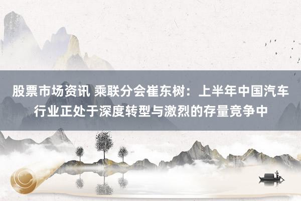 股票市场资讯 乘联分会崔东树：上半年中国汽车行业正处于深度转型与激烈的存量竞争中