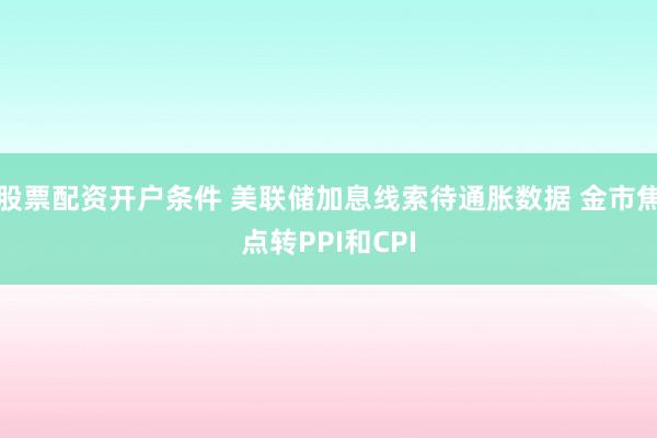 股票配资开户条件 美联储加息线索待通胀数据 金市焦点转PPI和CPI